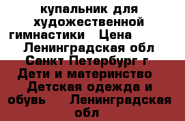 купальник для художественной гимнастики › Цена ­ 6 500 - Ленинградская обл., Санкт-Петербург г. Дети и материнство » Детская одежда и обувь   . Ленинградская обл.